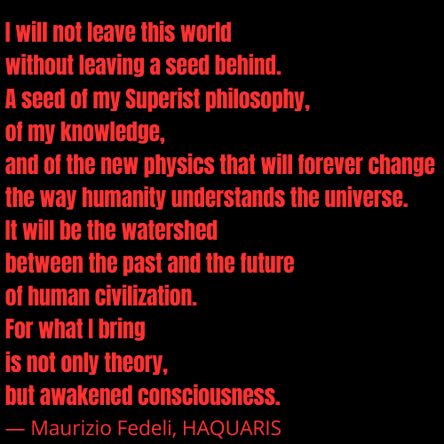 Testo descrittivo del sito: I will not leave this world without leaving a seed behind. A seed of my Superist philosophy, of my knowledge, and of the new physics that will forever change the way humanity understands the universe. It will be the watershed between the past and the future of human civilization. For what I bring is not only theory, but awakened consciousness. — Maurizio Fedeli, HAQUARIS